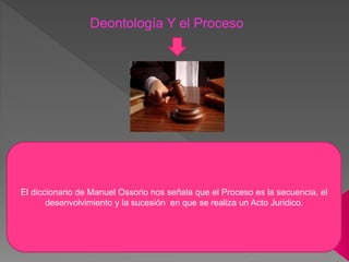 Deontología Y el Proceso
El diccionario de Manuel Ossorio nos señala que el Proceso es la secuencia, el
desenvolvimiento y la sucesión en que se realiza un Acto Juridico.
 