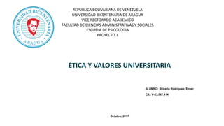 REPUBLICA BOLIVARIANA DE VENEZUELA
UNIVERSIDAD BICENTENARIA DE ARAGUA
VICE RECTORADO ACADEMICO
FACULTAD DE CIENCIAS ADMINISTRATIVAS Y SOCIALES
ESCUELA DE PSICOLOGIA
PROYECTO 1
ÉTICA Y VALORES UNIVERSITARIA
ALUMNO: Briceño Rodríguez, Enyer
C.I.: V-23.567.414
Octubre, 2017
 