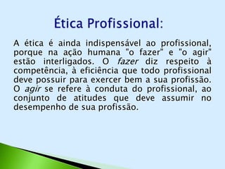A ética é ainda indispensável ao profissional,
porque na ação humana "o fazer" e "o agir"
estão interligados. O fazer diz respeito à
competência, à eficiência que todo profissional
deve possuir para exercer bem a sua profissão.
O agir se refere à conduta do profissional, ao
conjunto de atitudes que deve assumir no
desempenho de sua profissão.
 