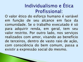 O valor ético do esforço humano é variável
em função de seu alcance em face da
comunidade. Se o trabalho executado é só
para adquirir renda, em geral, tem seu
valor restrito. Por outro lado, nos serviços
realizados com amor, visando ao benefício
de terceiros, dentro de vasto raio de ação,
com consciência do bem comum, passa a
existir a expressão social do mesmo.
 