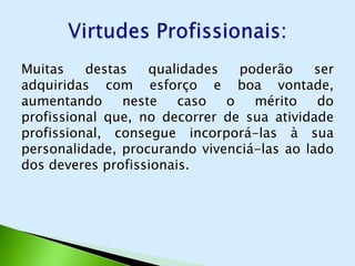 Muitas    destas   qualidades   poderão     ser
adquiridas com esforço e boa vontade,
aumentando     neste    caso  o   mérito    do
profissional que, no decorrer de sua atividade
profissional, consegue incorporá-las à sua
personalidade, procurando vivenciá-las ao lado
dos deveres profissionais.
 