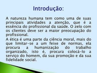 A natureza humana tem como uma de suas
principais atividades a atenção, que é a
essência do profissional da saúde. O zelo com
os clientes deve ser a maior preocupação do
profissional.
A ética é uma parte da ciência moral, mais do
que limitar-se a um feixe de normas, ela
procura     a   humanização     do    trabalho
organizado, isto é, procura colocá-lo a
serviço do homem, da sua promoção e da sua
fidelidade social.
 
