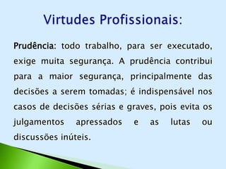 Prudência: todo trabalho, para ser executado,
exige muita segurança. A prudência contribui
para a maior segurança, principalmente das
decisões a serem tomadas; é indispensável nos
casos de decisões sérias e graves, pois evita os
julgamentos    apressados    e   as   lutas   ou
discussões inúteis.
 