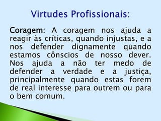 Coragem: A coragem nos ajuda a
reagir às críticas, quando injustas, e a
nos defender dignamente quando
estamos cônscios de nosso dever.
Nos ajuda a não ter medo de
defender a verdade e a justiça,
principalmente quando estas forem
de real interesse para outrem ou para
o bem comum.
 