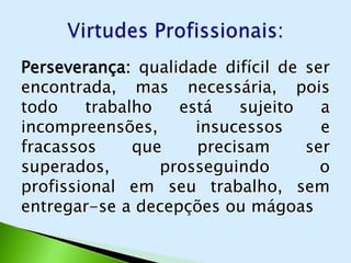 Perseverança: qualidade difícil de ser
                      .
encontrada, mas necessária, pois
todo    trabalho   está   sujeito    a
incompreensões,      insucessos      e
fracassos     que    precisam      ser
superados,       prosseguindo        o
profissional em seu trabalho, sem
entregar-se a decepções ou mágoas
 