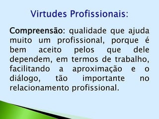Compreensão: qualidade que ajuda
muito um profissional, porque é
bem      aceito   pelos   que  dele
dependem, em termos de trabalho,
facilitando a aproximação e o
diálogo,      tão   importante  no
relacionamento profissional.
 