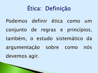 Podemos definir ética como um
conjunto de regras e princípios,
também, o estudo sistemático da
argumentação    sobre   como   nós
devemos agir.
 
