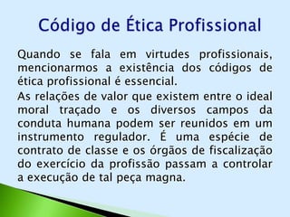 Quando se fala em virtudes profissionais,
mencionarmos a existência dos códigos de
ética profissional é essencial.
As relações de valor que existem entre o ideal
moral traçado e os diversos campos da
conduta humana podem ser reunidos em um
instrumento regulador. É uma espécie de
contrato de classe e os órgãos de fiscalização
do exercício da profissão passam a controlar
a execução de tal peça magna.
 