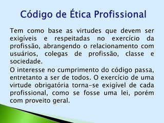 Tem como base as virtudes que devem ser
exigíveis e respeitadas no exercício da
profissão, abrangendo o relacionamento com
usuários, colegas de profissão, classe e
sociedade.
O interesse no cumprimento do código passa,
entretanto a ser de todos. O exercício de uma
virtude obrigatória torna-se exigível de cada
profissional, como se fosse uma lei, porém
com proveito geral.
 
