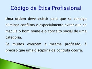 Uma ordem deve existir para que se consiga
eliminar conflitos e especialmente evitar que se
macule o bom nome e o conceito social de uma
categoria.
Se muitos exercem a mesma profissão, é
preciso que uma disciplina de conduta ocorra.
 