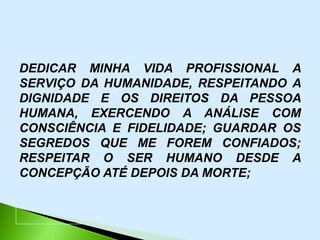 DEDICAR MINHA VIDA PROFISSIONAL A
SERVIÇO DA HUMANIDADE, RESPEITANDO A
DIGNIDADE E OS DIREITOS DA PESSOA
HUMANA, EXERCENDO A ANÁLISE COM
CONSCIÊNCIA E FIDELIDADE; GUARDAR OS
SEGREDOS QUE ME FOREM CONFIADOS;
RESPEITAR O SER HUMANO DESDE A
CONCEPÇÃO ATÉ DEPOIS DA MORTE;
 