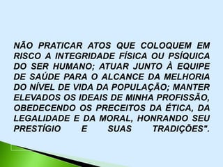NÃO PRATICAR ATOS QUE COLOQUEM EM
RISCO A INTEGRIDADE FÍSICA OU PSÍQUICA
DO SER HUMANO; ATUAR JUNTO À EQUIPE
DE SAÚDE PARA O ALCANCE DA MELHORIA
DO NÍVEL DE VIDA DA POPULAÇÃO; MANTER
ELEVADOS OS IDEAIS DE MINHA PROFISSÃO,
OBEDECENDO OS PRECEITOS DA ÉTICA, DA
LEGALIDADE E DA MORAL, HONRANDO SEU
PRESTÍGIO     E    SUAS    TRADIÇÕES".
 