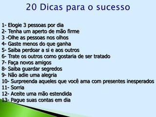 1- Elogie 3 pessoas por dia
2- Tenha um aperto de mão firme
3 -Olhe as pessoas nos olhos
4- Gaste menos do que ganha
5- Saiba perdoar a si e aos outros
6- Trate os outros como gostaria de ser tratado
7- Faça novos amigos
8- Saiba guardar segredos
9- Não adie uma alegria
10- Surpreenda aqueles que você ama com presentes inesperados
11- Sorria
12- Aceite uma mão estendida
13- Pague suas contas em dia
 
