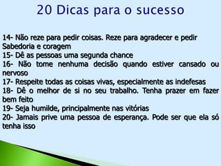 14- Não reze para pedir coisas. Reze para agradecer e pedir
Sabedoria e coragem
15- Dê as pessoas uma segunda chance
16- Não tome nenhuma decisão quando estiver cansado ou
nervoso
17- Respeite todas as coisas vivas, especialmente as indefesas
18- Dê o melhor de si no seu trabalho. Tenha prazer em fazer
bem feito
19- Seja humilde, principalmente nas vitórias
20- Jamais prive uma pessoa de esperança. Pode ser que ela só
tenha isso
 