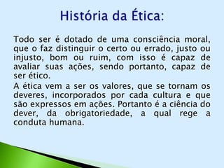 Todo ser é dotado de uma consciência moral,
que o faz distinguir o certo ou errado, justo ou
injusto, bom ou ruim, com isso é capaz de
avaliar suas ações, sendo portanto, capaz de
ser ético.
A ética vem a ser os valores, que se tornam os
deveres, incorporados por cada cultura e que
são expressos em ações. Portanto é a ciência do
dever, da obrigatoriedade, a qual rege a
conduta humana.
 