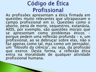 As profissões apresentam a ética firmada em
questões muito relevantes que ultrapassam o
campo profissional em si. Questões como o
aborto, pena de morte, sequestros, eutanásia,
AIDS, por exemplo, são questões morais que
se apresentam como problemas éticos -
porque pedem uma reflexão profunda - e, um
profissional, ao se debruçar sobre elas, não o
faz apenas como tal, mas como um pensador,
um "filósofo da ciência", ou seja, da profissão
que exerce. Desta forma, a reflexão ética
entra na moralidade de qualquer atividade
profissional humana.
 