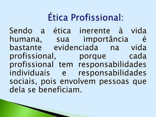 Sendo a ética inerente à vida
humana,      sua    importância     é
bastante    evidenciada   na     vida
profissional,      porque       cada
profissional tem responsabilidades
individuais    e  responsabilidades
sociais, pois envolvem pessoas que
dela se beneficiam.
 