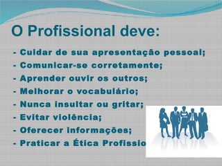 O Profissional deve:
- Cuidar de sua apresentação pessoal;
- Comunicar-se corretamente;
- Aprender ouvir os outros;
- Melhorar o vocabulário;
- Nunca insultar ou gritar;
- Evitar violência;
- Oferecer informações;
- Praticar a Ética Profissional.
 