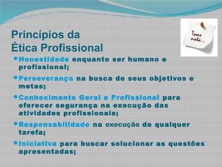 Princípios da
Ética Profissional
Honestidade enquanto ser humano e
profissional;
Perseverança na busca de seus objetivos e
metas;
Conhecimento Geral e Profissional para
oferecer segurança na execução das
atividades profissionais;
Responsabilidade na execução de qualquer
tarefa;
Iniciativa para buscar solucionar as questões
apresentadas;
 