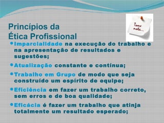 Princípios da
Ética Profissional
Imparcialidade na execução do trabalho e
na apresentação de resultados e
sugestões;
Atualização constante e contínua;
Trabalho em Grupo de modo que seja
construído um espírito de equipe;
Eficîência em fazer um trabalho correto,
sem erros e de boa qualidade;
Eficácia é fazer um trabalho que atinja
totalmente um resultado esperado;
 