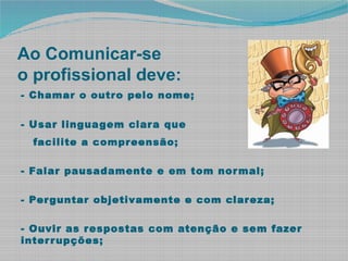 Ao Comunicar-se
o profissional deve:
- Chamar o outro pelo nome;
- Usar linguagem clara que
facilite a compreensão;
- Falar pausadamente e em tom normal;
- Perguntar objetivamente e com clareza;
- Ouvir as respostas com atenção e sem fazer
interrupções;
 