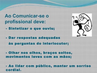 Ao Comunicar-se o
profissional deve:
- Sintetizar o que ouviu;
- Dar respostas adequadas
às perguntas do interlocutor;
- Olhar nos olhos, braços soltos,
movimentos leves com as mãos;
- Ao lidar com público, manter um sorriso
cordial.
 