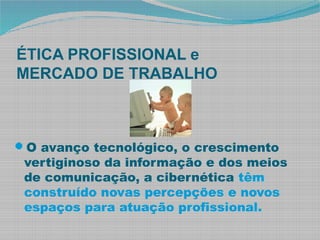 ÉTICA PROFISSIONAL e
MERCADO DE TRABALHO
O avanço tecnológico, o crescimento
vertiginoso da informação e dos meios
de comunicação, a cibernética têm
construído novas percepções e novos
espaços para atuação profissional.
 