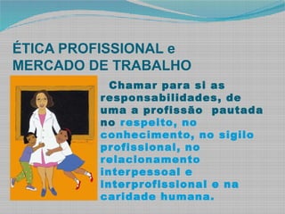 ÉTICA PROFISSIONAL e
MERCADO DE TRABALHO
Chamar para si as
responsabilidades, de
uma a profissão pautada
no respeito, no
conhecimento, no sigilo
profissional, no
relacionamento
interpessoal e
interprofissional e na
caridade humana.
 