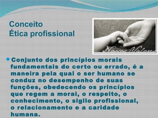 Conceito
Ética profissional
Conjunto dos princípios morais
fundamentais do certo ou errado, é a
maneira pela qual o ser humano se
conduz no desempenho de suas
funções, obedecendo os princípios
que regem a moral, o respeito, o
conhecimento, o sigilo profissional,
o relacionamento e a caridade
humana.
 