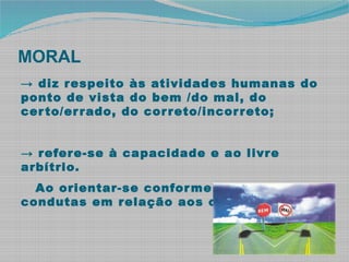 MORAL
→ diz respeito às atividades humanas do
ponto de vista do bem /do mal, do
certo/errado, do correto/incorreto;
→ refere-se à capacidade e ao livre
arbítrio.
Ao orientar-se conforme regras de
condutas em relação aos outros.
 