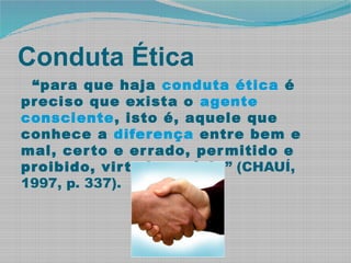 Conduta Ética
“para que haja conduta ética é
preciso que exista o agente
consciente, isto é, aquele que
conhece a diferença entre bem e
mal, certo e errado, permitido e
proibido, virtude e vício” (CHAUÍ,
1997, p. 337).
 
