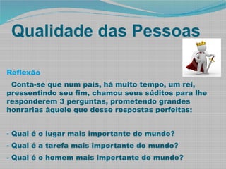 Qualidade das Pessoas
Reflexão
Conta-se que num país, há muito tempo, um rei,
pressentindo seu fim, chamou seus súditos para lhe
responderem 3 perguntas, prometendo grandes
honrarias àquele que desse respostas perfeitas:
- Qual é o lugar mais importante do mundo?
- Qual é a tarefa mais importante do mundo?
- Qual é o homem mais importante do mundo?
 