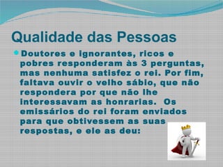Qualidade das Pessoas
Doutores e ignorantes, ricos e
pobres responderam às 3 perguntas,
mas nenhuma satisfez o rei. Por fim,
faltava ouvir o velho sábio, que não
respondera por que não lhe
interessavam as honrarias. Os
emissários do rei foram enviados
para que obtivessem as suas
respostas, e ele as deu:
 