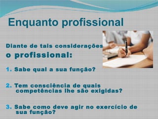 Enquanto profissional
Diante de tais considerações,
o profissional:
1. Sabe qual a sua função?
2. Tem consciência de quais
competências lhe são exigidas?
3. Sabe como deve agir no exercício de
sua função?
 