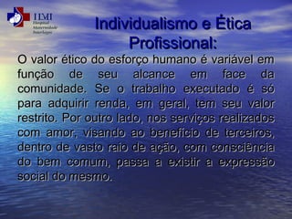 IInnddiivviidduuaalliissmmoo ee ÉÉttiiccaa 
PPrrooffiissssiioonnaall:: 
OO vvaalloorr ééttiiccoo ddoo eessffoorrççoo hhuummaannoo éé vvaarriiáávveell eemm 
ffuunnççããoo ddee sseeuu aallccaannccee eemm ffaaccee ddaa 
ccoommuunniiddaaddee.. SSee oo ttrraabbaallhhoo eexxeeccuuttaaddoo éé ssóó 
ppaarraa aaddqquuiirriirr rreennddaa,, eemm ggeerraall,, tteemm sseeuu vvaalloorr 
rreessttrriittoo.. PPoorr oouuttrroo llaaddoo,, nnooss sseerrvviiççooss rreeaalliizzaaddooss 
ccoomm aammoorr,, vviissaannddoo aaoo bbeenneeffíícciioo ddee tteerrcceeiirrooss,, 
ddeennttrroo ddee vvaassttoo rraaiioo ddee aaççããoo,, ccoomm ccoonnsscciiêênncciiaa 
ddoo bbeemm ccoommuumm,, ppaassssaa aa eexxiissttiirr aa eexxpprreessssããoo 
ssoocciiaall ddoo mmeessmmoo.. 
 