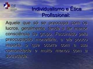 IInnddiivviidduuaalliissmmoo ee ÉÉttiiccaa 
PPrrooffiissssiioonnaall:: 
AAqquueellee qquuee ssóó ssee pprreeooccuuppaa ccoomm ooss 
lluuccrrooss,, ggeerraallmmeennttee,, tteennddee aa tteerr mmeennoorr 
ccoonnsscciiêênncciiaa ddee ggrruuppoo.. FFaasscciinnaaddoo ppeellaa 
pprreeooccuuppaaççããoo mmoonneettáárriiaa,, aa eellee ppoouuccoo 
iimmppoorrttaa oo qquuee ooccoorrrree ccoomm aa ssuuaa 
ccoommuunniiddaaddee ee mmuuiittoo mmeennooss ccoomm aa 
ssoocciieeddaaddee.. 
 