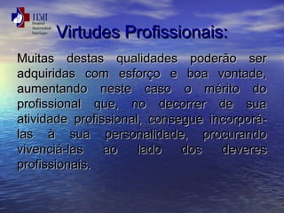 VViirrttuuddeess PPrrooffiissssiioonnaaiiss:: 
MMuuiittaass ddeessttaass qquuaalliiddaaddeess ppooddeerrããoo sseerr 
aaddqquuiirriiddaass ccoomm eessffoorrççoo ee bbooaa vvoonnttaaddee,, 
aauummeennttaannddoo nneessttee ccaassoo oo mméérriittoo ddoo 
pprrooffiissssiioonnaall qquuee,, nnoo ddeeccoorrrreerr ddee ssuuaa 
aattiivviiddaaddee pprrooffiissssiioonnaall,, ccoonnsseegguuee iinnccoorrppoorráá-llaass 
àà ssuuaa ppeerrssoonnaalliiddaaddee,, pprrooccuurraannddoo 
vviivveenncciiáá-llaass aaoo llaaddoo ddooss ddeevveerreess 
pprrooffiissssiioonnaaiiss.. 
 