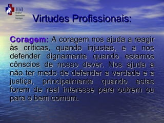 VViirrttuuddeess PPrrooffiissssiioonnaaiiss:: 
CCoorraaggeemm:: AA ccoorraaggeemm nnooss aajjuuddaa aa rreeaaggiirr 
ààss ccrrííttiiccaass,, qquuaannddoo iinnjjuussttaass,, ee aa nnooss 
ddeeffeennddeerr ddiiggnnaammeennttee qquuaannddoo eessttaammooss 
ccôônnsscciiooss ddee nnoossssoo ddeevveerr.. NNooss aajjuuddaa aa 
nnããoo tteerr mmeeddoo ddee ddeeffeennddeerr aa vveerrddaaddee ee aa 
jjuussttiiççaa,, pprriinncciippaallmmeennttee qquuaannddoo eessttaass 
ffoorreemm ddee rreeaall iinntteerreessssee ppaarraa oouuttrreemm oouu 
ppaarraa oo bbeemm ccoommuumm.. 
 