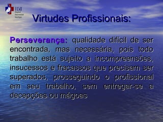 VViirrttuuddeess PPrrooffiissssiioonnaaiiss:: 
PPeerrsseevveerraannççaa:: qquuaalliiddaaddee .. 
ddiiffíícciill ddee sseerr 
eennccoonnttrraaddaa,, mmaass nneecceessssáárriiaa,, ppooiiss ttooddoo 
ttrraabbaallhhoo eessttáá ssuujjeeiittoo aa iinnccoommpprreeeennssõõeess,, 
iinnssuucceessssooss ee ffrraaccaassssooss qquuee pprreecciissaamm sseerr 
ssuuppeerraaddooss,, pprroosssseegguuiinnddoo oo pprrooffiissssiioonnaall 
eemm sseeuu ttrraabbaallhhoo,, sseemm eennttrreeggaarr-ssee aa 
ddeecceeppççõõeess oouu mmáággooaass 
 