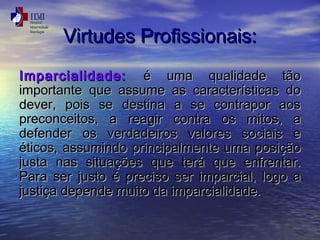 VViirrttuuddeess PPrrooffiissssiioonnaaiiss:: 
IImmppaarrcciiaalliiddaaddee:: éé uummaa qquuaalliiddaaddee ttããoo 
iimmppoorrttaannttee qquuee aassssuummee aass ccaarraacctteerrííssttiiccaass ddoo 
ddeevveerr,, ppooiiss ssee ddeessttiinnaa aa ssee ccoonnttrraappoorr aaooss 
pprreeccoonncceeiittooss,, aa rreeaaggiirr ccoonnttrraa ooss mmiittooss,, aa 
ddeeffeennddeerr ooss vveerrddaaddeeiirrooss vvaalloorreess ssoocciiaaiiss ee 
ééttiiccooss,, aassssuummiinnddoo pprriinncciippaallmmeennttee uummaa ppoossiiççããoo 
jjuussttaa nnaass ssiittuuaaççõõeess qquuee tteerráá qquuee eennffrreennttaarr.. 
PPaarraa sseerr jjuussttoo éé pprreecciissoo sseerr iimmppaarrcciiaall,, llooggoo aa 
jjuussttiiççaa ddeeppeennddee mmuuiittoo ddaa iimmppaarrcciiaalliiddaaddee.. 
 