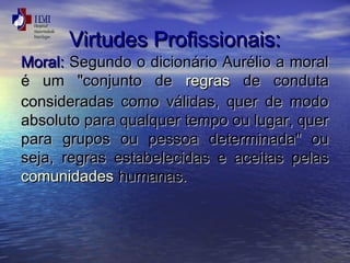 VViirrttuuddeess PPrrooffiissssiioonnaaiiss:: 
MMoorraall:: SSeegguunnddoo oo ddiicciioonnáárriioo AAuurréélliioo aa mmoorraall 
éé uumm ""ccoonnjjuunnttoo ddee rreeggrraass ddee ccoonndduuttaa 
ccoonnssiiddeerraaddaass ccoommoo vváálliiddaass,, qquueerr ddee mmooddoo 
aabbssoolluuttoo ppaarraa qquuaallqquueerr tteemmppoo oouu lluuggaarr,, qquueerr 
ppaarraa ggrruuppooss oouu ppeessssooaa ddeetteerrmmiinnaaddaa"" oouu 
sseejjaa,, rreeggrraass eessttaabbeelleecciiddaass ee aacceeiittaass ppeellaass 
ccoommuunniiddaaddeess hhuummaannaass.. 
 