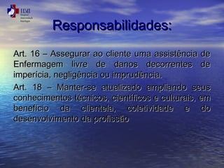 RReessppoonnssaabbiilliiddaaddeess:: 
AArrtt.. 1166 –– AAsssseegguurraarr aaoo cclliieennttee uummaa aassssiissttêênncciiaa ddee 
EEnnffeerrmmaaggeemm lliivvrree ddee ddaannooss ddeeccoorrrreenntteess ddee 
iimmppeerríícciiaa,, nneegglliiggêênncciiaa oouu iimmpprruuddêênncciiaa.. 
AArrtt.. 1188 –– MMaanntteerr--ssee aattuuaalliizzaaddoo aammpplliiaannddoo sseeuuss 
ccoonnhheecciimmeennttooss ttééccnniiccooss,, cciieennttííffiiccooss ee ccuullttuurraaiiss,, eemm 
bbeenneeffíícciioo ddaa cclliieenntteellaa,, ccoolleettiivviiddaaddee ee ddoo 
ddeesseennvvoollvviimmeennttoo ddaa pprrooffiissssããoo 
 