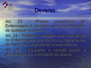 DDeevveerreess:: 
AArrtt.. 2233 –– PPrreessttaarr aassssiissttêênncciiaa ddee 
EEnnffeerrmmaaggeemm àà cclliieenntteellaa,, sseemm ddiissccrriimmiinnaaççããoo 
ddee qquuaallqquueerr nnaattuurreezzaa.. 
AArrtt.. 2244 –– PPrreessttaarr àà cclliieenntteellaa uummaa aassssiissttêênncciiaa 
ddee EEnnffeerrmmaaggeemm lliivvrree ddooss rriissccooss ddeeccoorrrreenntteess 
ddee iimmppeerríícciiaa,, nneegglliiggêênncciiaa ee iimmpprruuddêênncciiaa.. 
AArrtt.. 2288 –– RReessppeeiittaarr oo nnaattuurraall ppuuddoorr;; aa 
pprriivvaacciiddaaddee ee aa iinnttiimmiiddaaddee ddoo cclliieennttee.. 
 