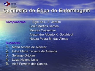 Comissão de ÉÉttiiccaa ddee EEnnffeerrmmaaggeemm 
CCoommppoonneenntteess:: EEggllee ddee LL.. FF.. JJaarrddiimm 
LLeenniirr MMaarrttiinnss SSaannttooss 
MMeerrcceess CCaasssseemmiirroo 
AAlleexxaannddrree AAllbbeerrttoo KK.. GGoottssffrriieeddtt 
NNeeuuzzaa PPeeddrraa MM.. ddaass AAllmmaass 
SSuupplleenntteess:: 
11.. MMaarriiaa AAmmaalliiaa ddee AAlleennccaarr 
22.. EEddnnaa MMaarriiaa TTeeiixxeeiirraa ddee AAllmmeeiiddaa 
33.. SSoollaannggee OOrrttoollaannii 
44.. LLuuiizzaa HHeelleennaa LLeeiittee 
55.. AAiiddêê FFeerrrreeiirraa ddooss SSaannttooss.. 
 