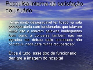 PPeessqquuiissaa iinntteerrnnaa ddaa ssaattiissffaaççããoo 
ddoo uussuuáárriioo 
““AAcchheeii mmuuiittoo ddeessaaggrraaddáávveell tteerr ffiiccaaddoo nnaa ssaallaa 
ppóóss ooppeerraattóórriiaa ccoomm ffuunncciioonnáárriiooss qquuee ffaallaavvaamm 
mmuuiittoo aallttoo ee uussaavvaamm ppaallaavvrraass iinnaaddeeqquuaaddaass 
bbeemm ccoommoo aa ccoonnvveerrssaa ttaammbbéémm nnããoo mmee 
aaggrraaddoouu mmee ddeeiixxoouu mmaaiiss eessttrreessssaaddaa nnããoo 
ccoonnttrriibbuuiiuu nnaaddaa ppaarraa mmiinnhhaa rreeccuuppeerraaççããoo””.. 
ÉÉttiiccaa éé ttuuddoo,, eessssee ttiippoo ddee ffuunncciioonnáárriioo 
ddeenniiggrree aa iimmaaggeemm ddoo hhoossppiittaall 
 