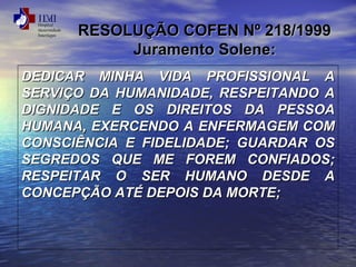 RESOLUÇÃO CCOOFFEENN NNº 221188//11999999 
JJuurraammeennttoo SSoolleennee:: 
DDEEDDIICCAARR MMIINNHHAA VVIIDDAA PPRROOFFIISSSSIIOONNAALL AA 
SSEERRVVIIÇÇOO DDAA HHUUMMAANNIIDDAADDEE,, RREESSPPEEIITTAANNDDOO AA 
DDIIGGNNIIDDAADDEE EE OOSS DDIIRREEIITTOOSS DDAA PPEESSSSOOAA 
HHUUMMAANNAA,, EEXXEERRCCEENNDDOO AA EENNFFEERRMMAAGGEEMM CCOOMM 
CCOONNSSCCIIÊÊNNCCIIAA EE FFIIDDEELLIIDDAADDEE;; GGUUAARRDDAARR OOSS 
SSEEGGRREEDDOOSS QQUUEE MMEE FFOORREEMM CCOONNFFIIAADDOOSS;; 
RREESSPPEEIITTAARR OO SSEERR HHUUMMAANNOO DDEESSDDEE AA 
CCOONNCCEEPPÇÇÃÃOO AATTÉÉ DDEEPPOOIISS DDAA MMOORRTTEE;; 
 