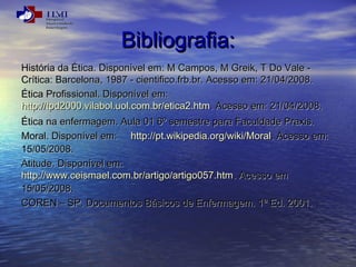 BBiibblliiooggrraaffiiaa:: 
HHiissttóórriiaa ddaa ÉÉttiiccaa.. DDiissppoonníívveell eemm:: MM CCaammppooss,, MM GGrreeiikk,, TT DDoo VVaallee -- 
CCrrííttiiccaa:: BBaarrcceelloonnaa,, 11998877 -- cciieennttiiffiiccoo..ffrrbb..bbrr.. AAcceessssoo eemm:: 2211//0044//22000088.. 
ÉÉttiiccaa PPrrooffiissssiioonnaall.. DDiissppoonníívveell eemm:: 
hhttttpp::////ttppdd22000000..vviillaabbooll..uuooll..ccoomm..bbrr//eettiiccaa22..hhttmm.. AAcceessssoo eemm:: 2211//0044//22000088.. 
ÉÉttiiccaa nnaa eennffeerrmmaaggeemm.. AAuullaa 0011 66º sseemmeessttrree ppaarraa FFaaccuullddaaddee PPrraaxxiiss.. 
MMoorraall.. DDiissppoonníívveell eemm:: hhttttpp::////pptt..wwiikkiippeeddiiaa..oorrgg//wwiikkii//MMoorraall.. AAcceessssoo eemm:: 
1155//0055//22000088.. 
AAttiittuuddee.. DDiissppoonníívveell eemm:: 
hhttttpp::////wwwwww..cceeiissmmaaeell..ccoomm..bbrr//aarrttiiggoo//aarrttiiggoo005577..hhttmm.. AAcceessssoo eemm 
1155//0055//22000088.. 
CCOORREENN –– SSPP.. DDooccuummeennttooss BBáássiiccooss ddee EEnnffeerrmmaaggeemm.. 11ª EEdd.. 22000011.. 
 