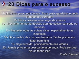 20 Dicas ppaarraa oo ssuucceessssoo 
1144-- NNããoo rreezzee ppaarraa ppeeddiirr ccooiissaass.. RReezzee ppaarraa aaggrraaddeecceerr ee ppeeddiirr 
SSaabbeeddoorriiaa ee ccoorraaggeemm 
1155-- DDêê aass ppeessssooaass uummaa sseegguunnddaa cchhaannccee 
1166-- NNããoo ttoommee nneennhhuummaa ddeecciissããoo qquuaannddoo eessttiivveerr ccaannssaaddoo oouu 
nneerrvvoossoo 
1177-- RReessppeeiittee ttooddaass aass ccooiissaass vviivvaass,, eessppeecciiaallmmeennttee aass 
iinnddeeffeessaass 
1188-- DDêê oo mmeellhhoorr ddee ssii nnoo sseeuu ttrraabbaallhhoo.. TTeennhhaa pprraazzeerr eemm 
ffaazzeerr bbeemm ffeeiittoo 
1199-- SSeejjaa hhuummiillddee,, pprriinncciippaallmmeennttee nnaass vviittóórriiaass 
2200-- JJaammaaiiss pprriivvee uummaa ppeessssooaa ddee eessppeerraannççaa.. PPooddee sseerr qquuee 
eellaa ssóó tteennhhaa iissssoo 
FFoonnttee:: iinntteerrnneett 
