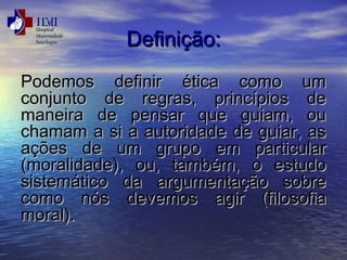 DDeeffiinniiççããoo:: 
PPooddeemmooss ddeeffiinniirr ééttiiccaa ccoommoo uumm 
ccoonnjjuunnttoo ddee rreeggrraass,, pprriinnccííppiiooss ddee 
mmaanneeiirraa ddee ppeennssaarr qquuee gguuiiaamm,, oouu 
cchhaammaamm aa ssii aa aauuttoorriiddaaddee ddee gguuiiaarr,, aass 
aaççõõeess ddee uumm ggrruuppoo eemm ppaarrttiiccuullaarr 
((mmoorraalliiddaaddee)),, oouu,, ttaammbbéémm,, oo eessttuuddoo 
ssiisstteemmááttiiccoo ddaa aarrgguummeennttaaççããoo ssoobbrree 
ccoommoo nnóóss ddeevveemmooss aaggiirr ((ffiilloossooffiiaa 
mmoorraall)).. 
 