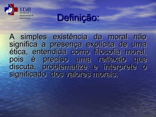 DDeeffiinniiççããoo:: 
AA ssiimmpplleess eexxiissttêênncciiaa ddaa mmoorraall nnããoo 
ssiiggnniiffiiccaa aa pprreesseennççaa eexxppllíícciittaa ddee uummaa 
ééttiiccaa,, eenntteennddiiddaa ccoommoo ffiilloossooffiiaa mmoorraall,, 
ppooiiss éé pprreecciissoo uummaa rreefflleexxããoo qquuee 
ddiissccuuttaa,, pprroobblleemmaattiizzee ee iinntteerrpprreettee oo 
ssiiggnniiffiiccaaddoo ddooss vvaalloorreess mmoorraaiiss.. 
 